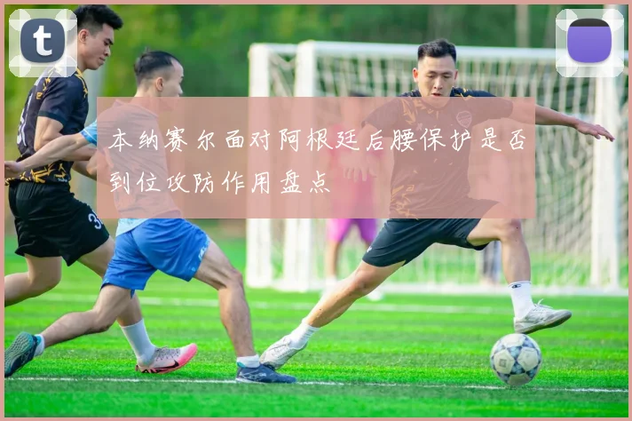 本纳赛尔面对阿根廷后腰保护是否到位攻防作用盘点
