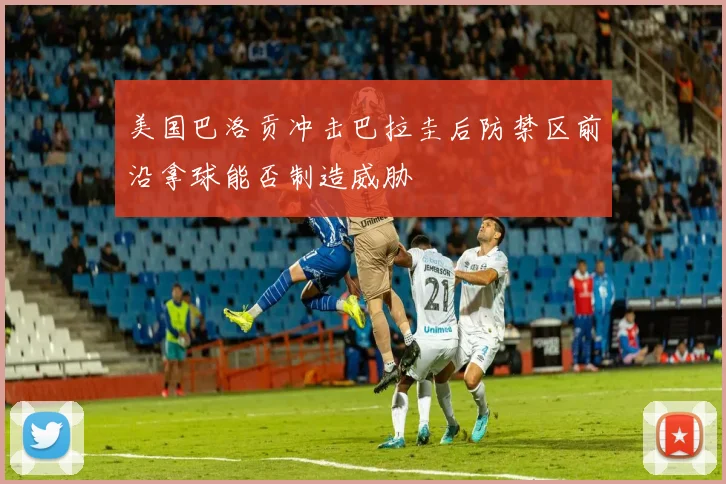 美国巴洛贡冲击巴拉圭后防禁区前沿拿球能否制造威胁