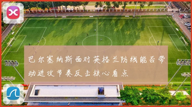 巴尔塞纳斯面对英格兰防线能否带动进攻节奏反击核心看点