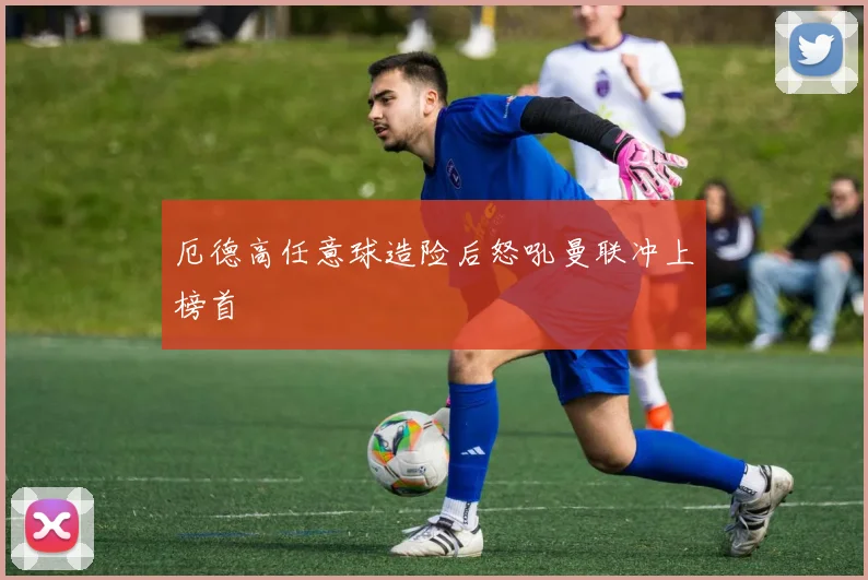 厄德高任意球造险后怒吼曼联冲上榜首