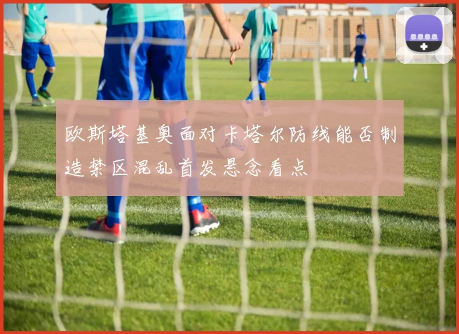 欧斯塔基奥面对卡塔尔防线能否制造禁区混乱首发悬念看点