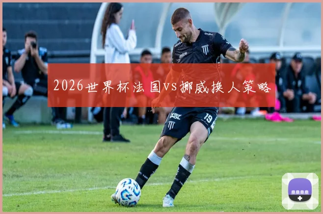 2026世界杯法国vs挪威换人策略