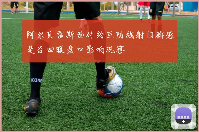 阿尔瓦雷斯面对约旦防线射门脚感是否回暖盘口影响观察