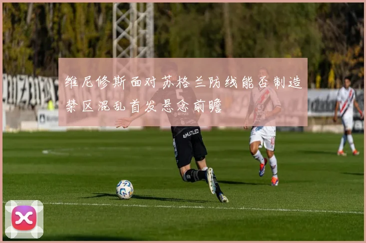 维尼修斯面对苏格兰防线能否制造禁区混乱首发悬念前瞻
