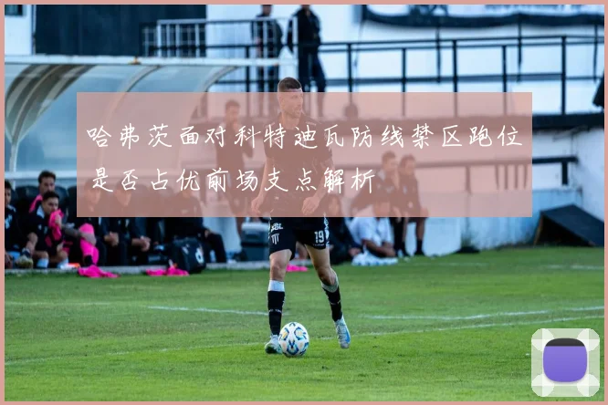 哈弗茨面对科特迪瓦防线禁区跑位是否占优前场支点解析