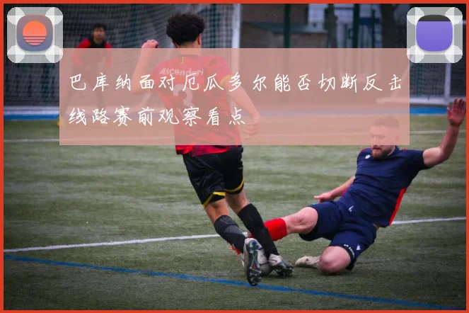巴库纳面对厄瓜多尔能否切断反击线路赛前观察看点