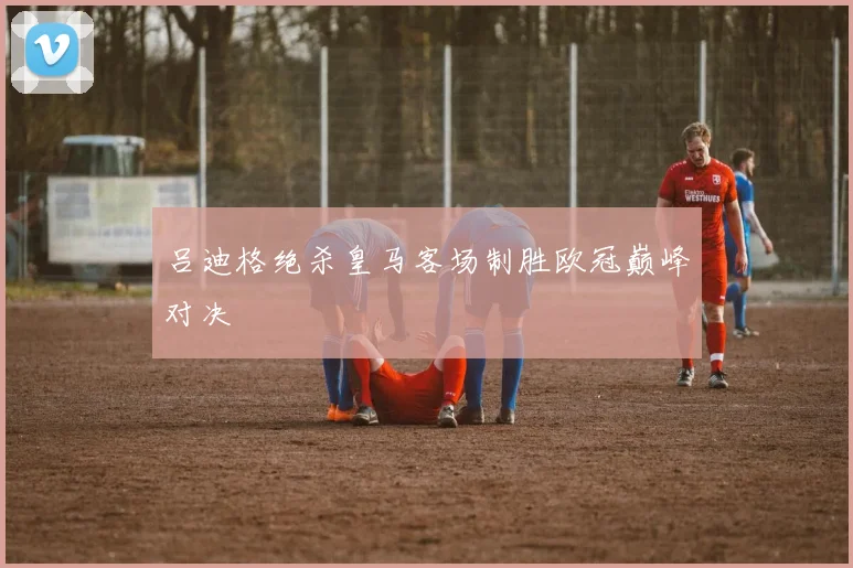 吕迪格绝杀皇马客场制胜欧冠巅峰对决