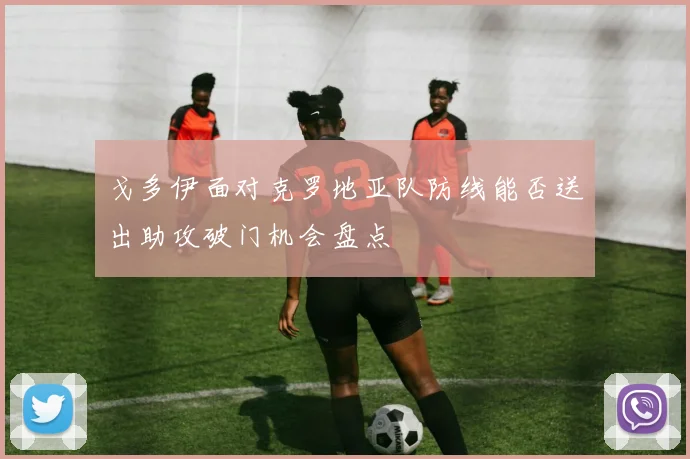 戈多伊面对克罗地亚队防线能否送出助攻破门机会盘点