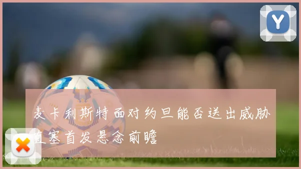 麦卡利斯特面对约旦能否送出威胁直塞首发悬念前瞻