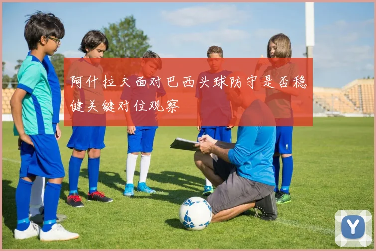 阿什拉夫面对巴西头球防守是否稳健关键对位观察