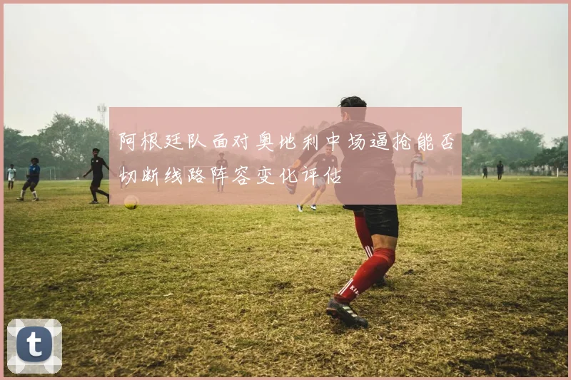 阿根廷队面对奥地利中场逼抢能否切断线路阵容变化评估