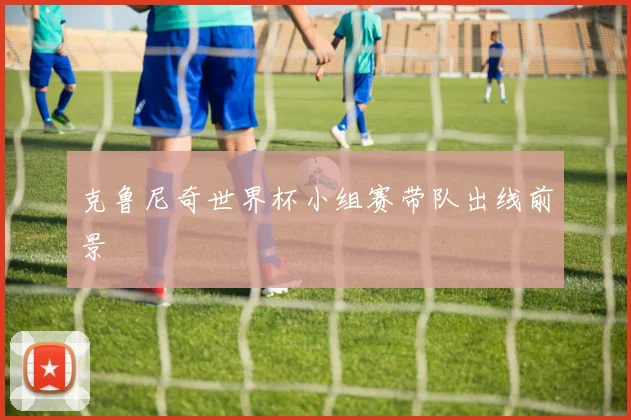 克鲁尼奇世界杯小组赛带队出线前景