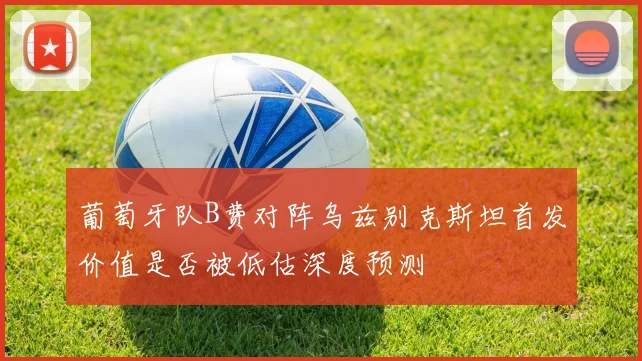 葡萄牙队B费对阵乌兹别克斯坦首发价值是否被低估深度预测