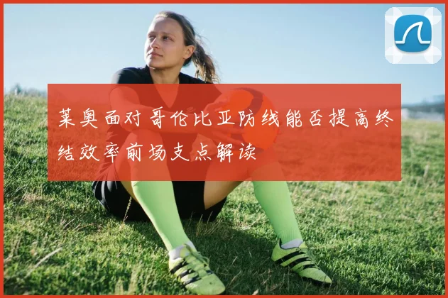 莱奥面对哥伦比亚防线能否提高终结效率前场支点解读