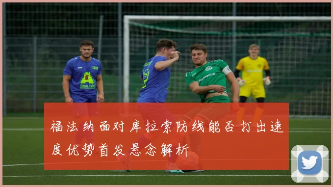福法纳面对库拉索防线能否打出速度优势首发悬念解析
