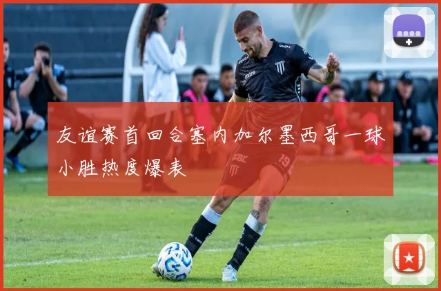友谊赛首回合塞内加尔墨西哥一球小胜热度爆表