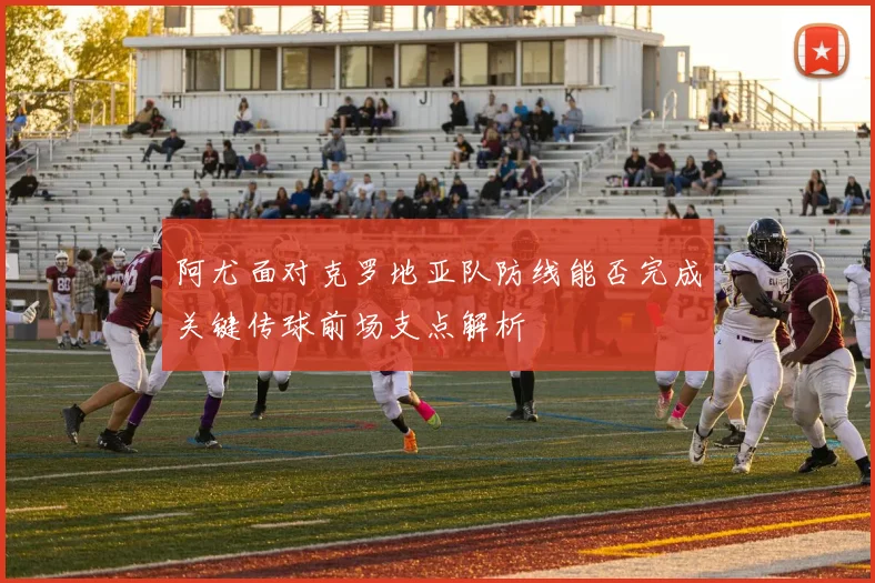 阿尤面对克罗地亚队防线能否完成关键传球前场支点解析