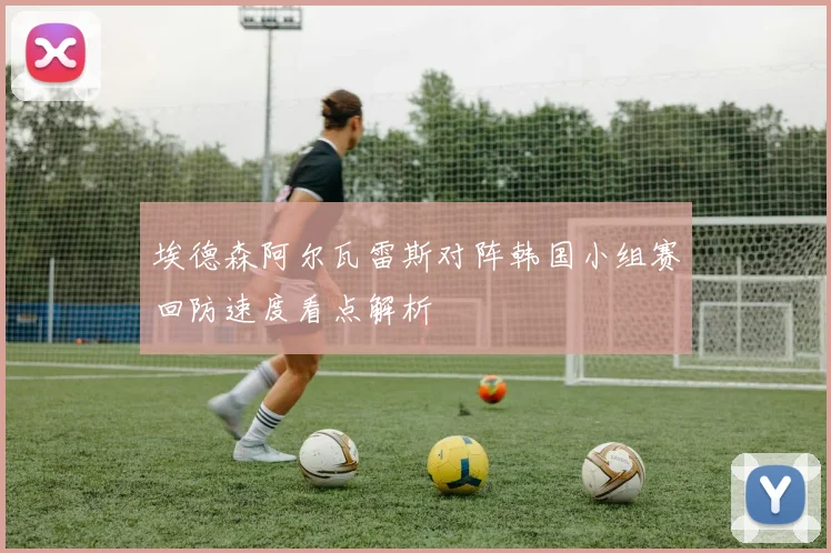 埃德森阿尔瓦雷斯对阵韩国小组赛回防速度看点解析