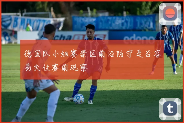 德国队小组赛禁区前沿防守是否容易失位赛前观察