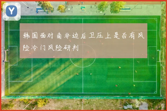 韩国面对南非边后卫压上是否有风险冷门风险研判
