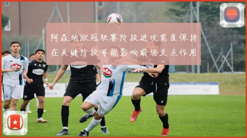 阿森纳欧冠联赛阶段进攻宽度保持在关键阶段可能影响前场支点作用