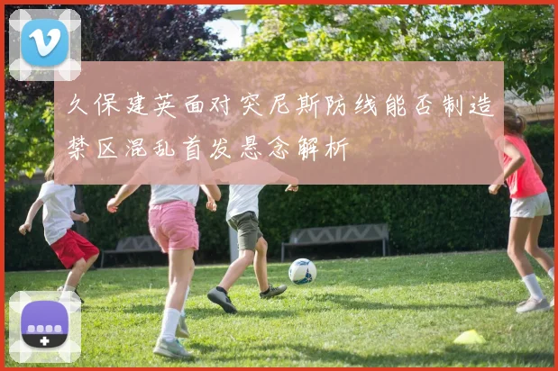 久保建英面对突尼斯防线能否制造禁区混乱首发悬念解析