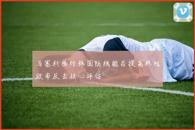 马塞科面对韩国防线能否提高终结效率反击核心评估
