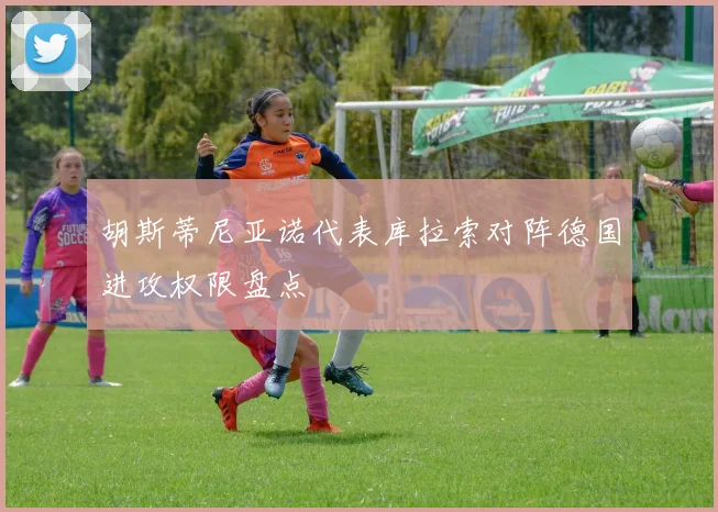 胡斯蒂尼亚诺代表库拉索对阵德国进攻权限盘点
