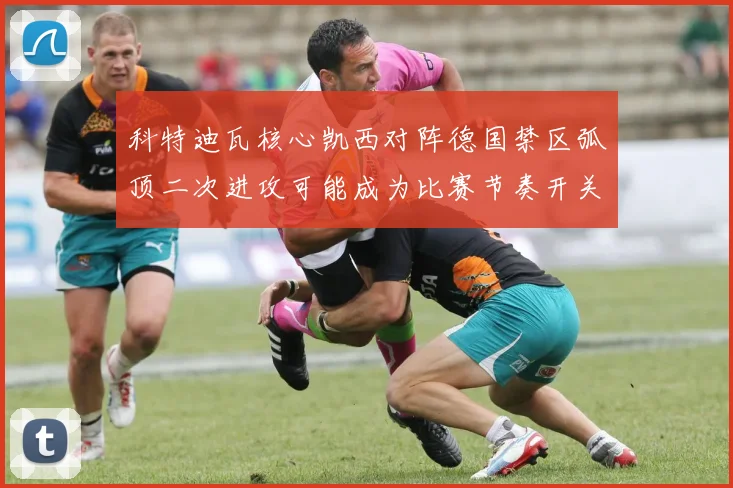 科特迪瓦核心凯西对阵德国禁区弧顶二次进攻可能成为比赛节奏开关