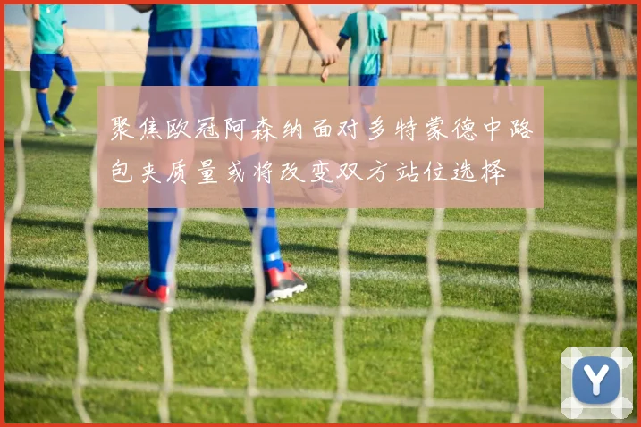 聚焦欧冠阿森纳面对多特蒙德中路包夹质量或将改变双方站位选择