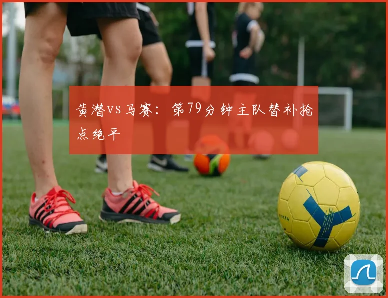 黄潜vs马赛:第79分钟主队替补抢点绝平