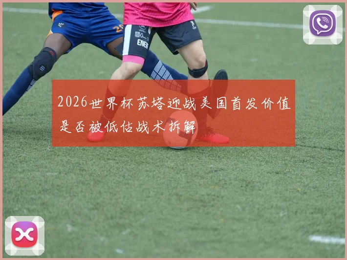 2026世界杯苏塔迎战美国首发价值是否被低估战术拆解