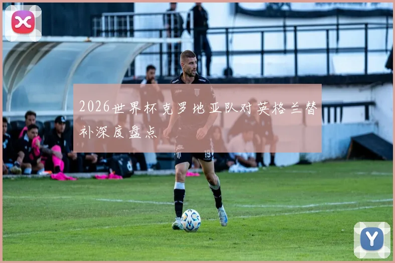 2026世界杯克罗地亚队对英格兰替补深度盘点