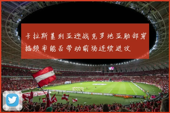 卡拉斯基利亚迎战克罗地亚肋部穿插频率能否带动前场连续进攻