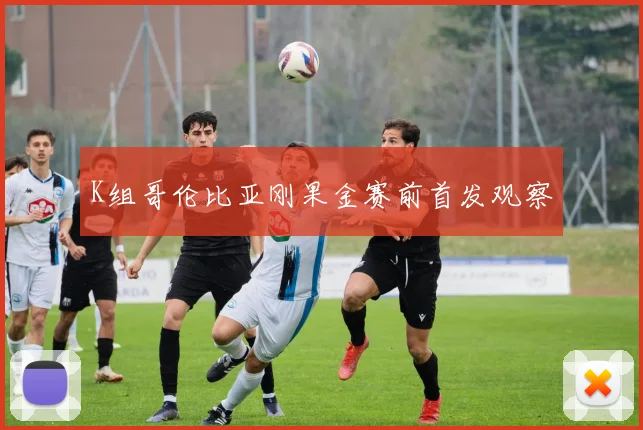 K组哥伦比亚刚果金赛前首发观察