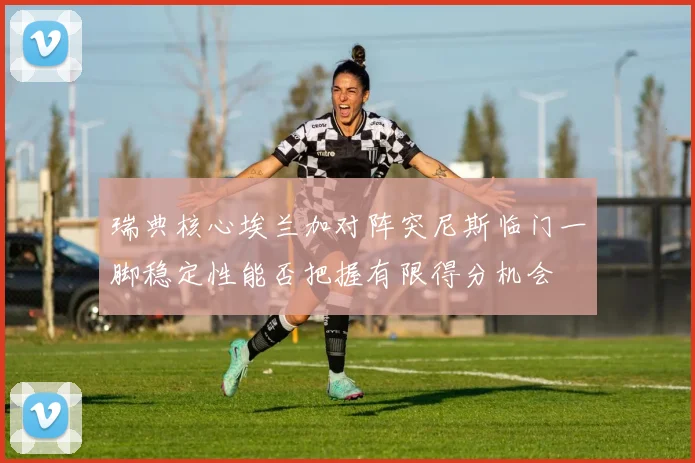 瑞典核心埃兰加对阵突尼斯临门一脚稳定性能否把握有限得分机会
