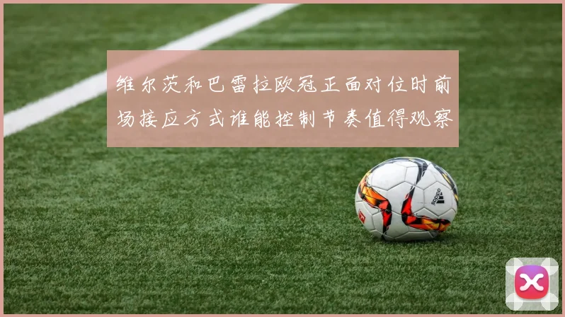 维尔茨和巴雷拉欧冠正面对位时前场接应方式谁能控制节奏值得观察