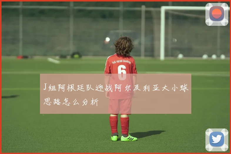 J组阿根廷队迎战阿尔及利亚大小球思路怎么分析