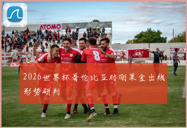 2026世界杯哥伦比亚对刚果金出线形势研判