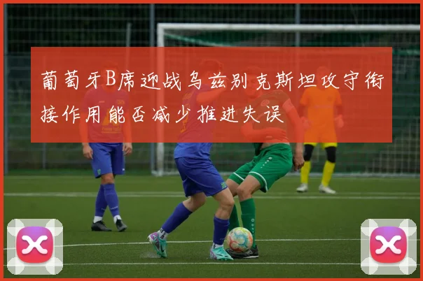 葡萄牙B席迎战乌兹别克斯坦攻守衔接作用能否减少推进失误