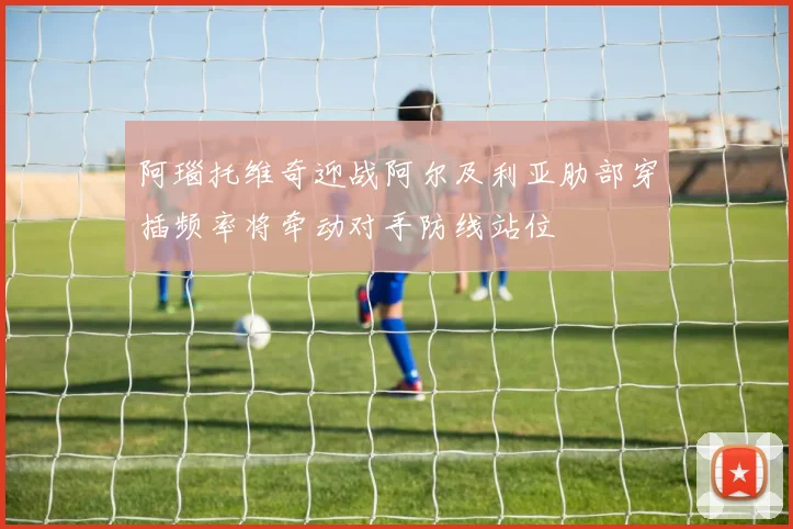 阿瑙托维奇迎战阿尔及利亚肋部穿插频率将牵动对手防线站位