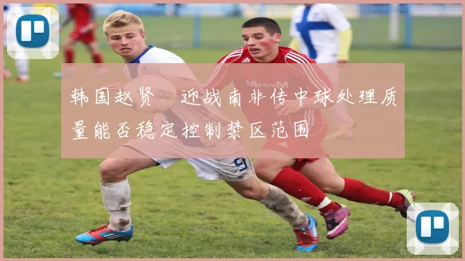 韩国赵贤祐迎战南非传中球处理质量能否稳定控制禁区范围