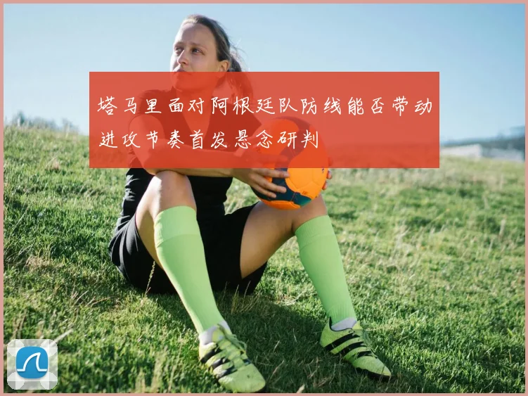 塔马里面对阿根廷队防线能否带动进攻节奏首发悬念研判