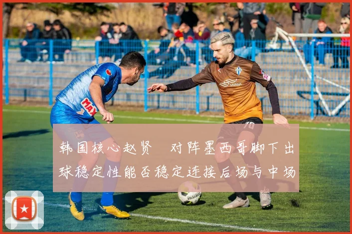 韩国核心赵贤祐对阵墨西哥脚下出球稳定性能否稳定连接后场与中场
